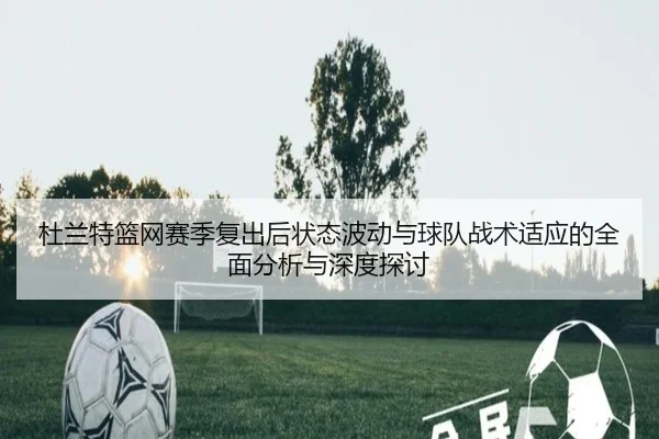 杜兰特篮网赛季复出后状态波动与球队战术适应的全面分析与深度探讨 | JIUYOU