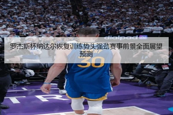 罗杰斯杯纳达尔恢复训练势头强劲赛事前景全面展望预测